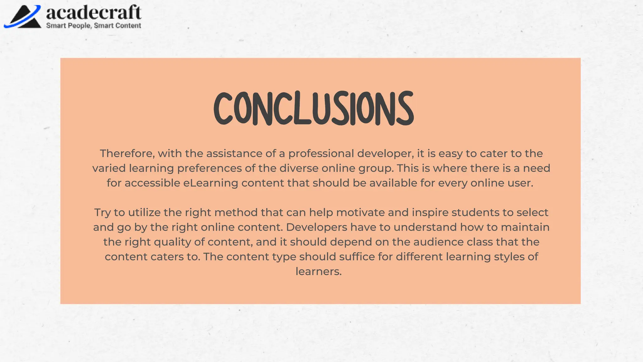 Therefore, with the assistance of a professional developer, it is easy to cater to the
varied learning preferences of the diverse online group. This is where there is a need
for accessible eLearning content that should be available for every online user.
Try to utilize the right method that can help motivate and inspire students to select
and go by the right online content. Developers have to understand how to maintain
the right quality of content, and it should depend on the audience class that the
content caters to. The content type should suffice for different learning styles of
learners.
CONCLUSIONS
 