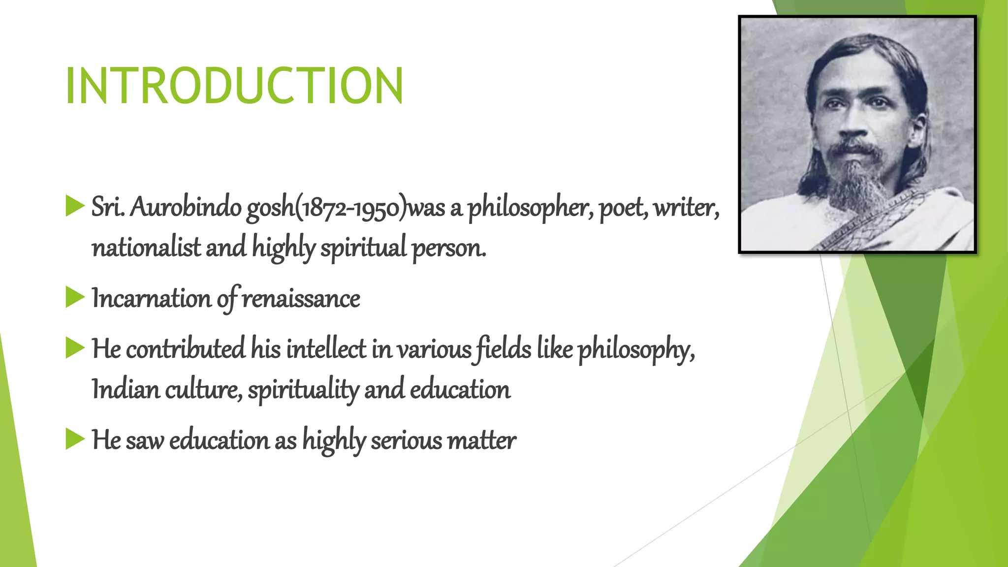 INTRODUCTION
 Sri. Aurobindo gosh(1872-1950)was a philosopher, poet, writer,
nationalist and highly spiritual person.
 Incarnation of renaissance
 He contributedhis intellect in various fields like philosophy,
Indian culture, spirituality and education
 He saw education as highly serious matter
 