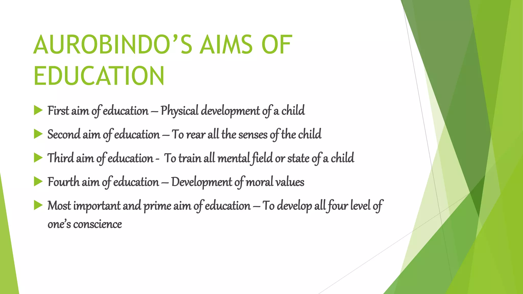 AUROBINDO’S AIMS OF
EDUCATION
 First aim of education – Physical development of a child
 Secondaim of education – To rear all the senses of the child
 Thirdaim of education- To trainall mental fieldor state of a child
 Fourthaimof education– Development of moral values
 Most important and prime aimof education – To developall four level of
one’s conscience
 