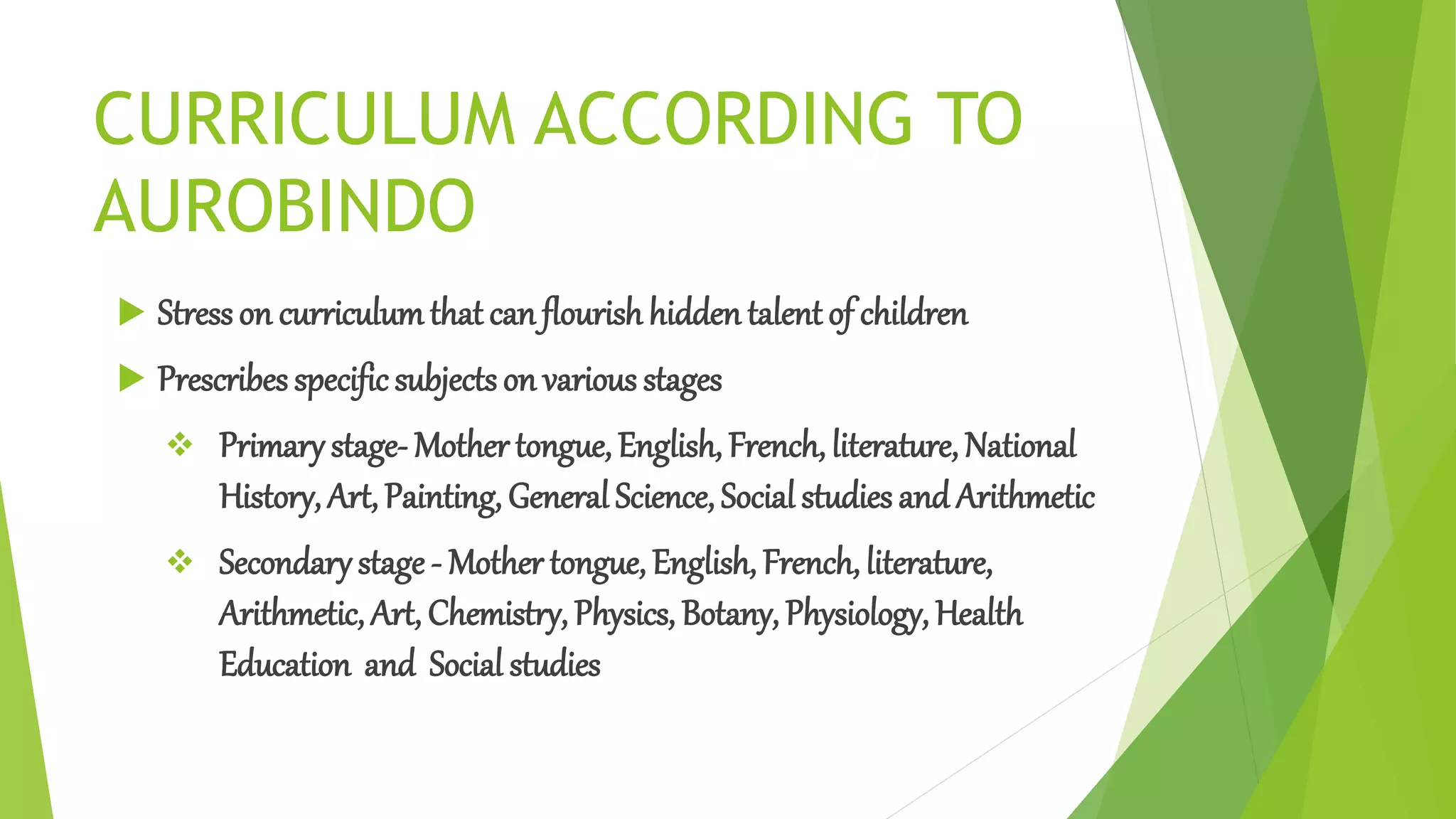 CURRICULUM ACCORDING TO
AUROBINDO
 Stresson curriculumthat can flourish hidden talentof children
 Prescribes specificsubjects on various stages
 Primary stage- Mother tongue, English, French, literature, National
History, Art, Painting, General Science, Social studies and Arithmetic
 Secondarystage - Mother tongue, English, French, literature,
Arithmetic, Art, Chemistry, Physics, Botany, Physiology, Health
Education and Social studies
 