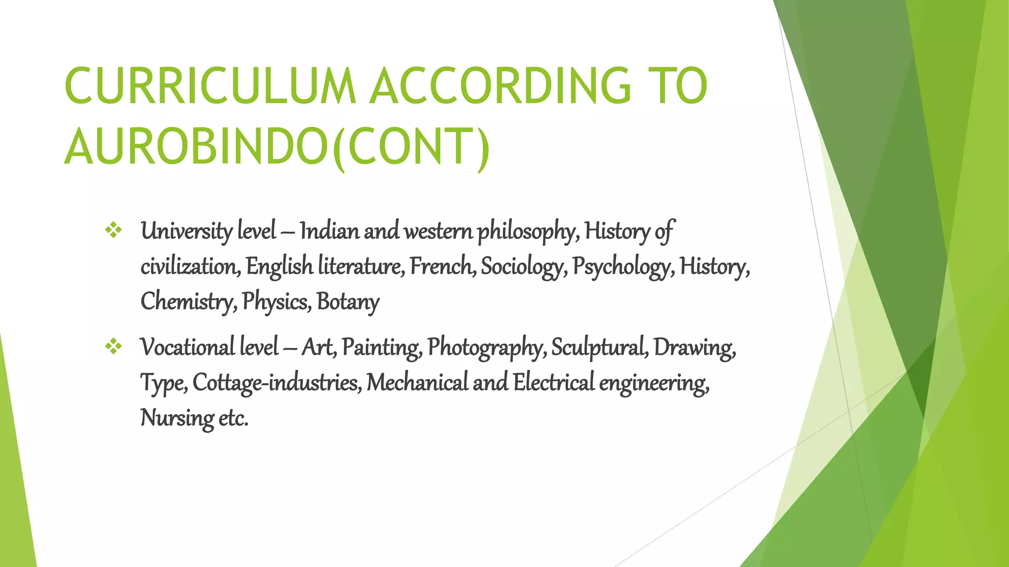 CURRICULUM ACCORDING TO
AUROBINDO(CONT)
 University level – Indianand westernphilosophy, History of
civilization, Englishliterature, French, Sociology, Psychology, History,
Chemistry, Physics, Botany
 Vocational level – Art, Painting, Photography, Sculptural, Drawing,
Type, Cottage-industries, Mechanical and Electrical engineering,
Nursing etc.
 