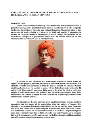 EDUCATIONAL CONTRIBUTIONS OF SWAMI VIVEKANANDA AND
ITS RELEVANCE IN INDIAN CONTEXT
INTRODUCTION
Swami Vivekananda was not only a social reformer, but also the educator, a
great Vedanta’s, patriot prophet of India, born at Calcutta in 1863, who sought to
modernize the nation of its social and cultural harmony. His contribution to the
awakening of modern India is critique in its kind and quality. If education is
viewed as the most powerful instrument of social change, his contribution to
educational thought is of paramount importance. He defines education as ‘the
manifestation of perfection that is already in man.
’
According to him education is a continuous process; it should cover all
aspects of life - physical, material, intellectual, emotional, moral, and spiritual. His
attitude towards modernization is that the masses should be educated before
anything else is done. He wanted to remove from India four major evils, via; 1)
priest-craft, 2) poverty 3) ignorance 4) tyranny of the wise. He tried to make the
people of India understood that political and social strength should have their
foundations on cultural strength. He has a true vision of philosophy of education
in India in its cultural context.
His educational thought has very great significance today because modern
education has lost much of its connection with the values of human life.
Therefore, he suggested that education should not be for stuffing some facts into
the brain, but should aim at reforming the human mind. True education to him,
was not for the carrier, but for the contribution to the nation. The great religious
saint and social reformer died in 1902 when he was just 39 years. He is no more
but he will be remembered for ever on this earth. His missions and his preaching
are will continue inspiring the coming generations.
 