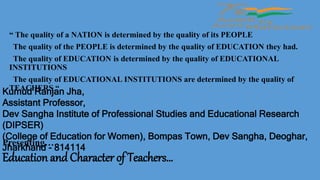 Education and Character of Teachers…
“ The quality of a NATION is determined by the quality of its PEOPLE
The quality of the PEOPLE is determined by the quality of EDUCATION they had.
The quality of EDUCATION is determined by the quality of EDUCATIONAL
INSTITUTIONS
The quality of EDUCATIONAL INSTITUTIONS are determined by the quality of
TEACHERS “
Kumud Ranjan Jha,
Assistant Professor,
Dev Sangha Institute of Professional Studies and Educational Research
(DIPSER)
(College of Education for Women), Bompas Town, Dev Sangha, Deoghar,
Jharkhand - 814114
Presenting…
 