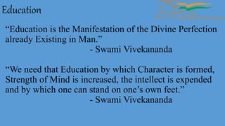 “Education is the Manifestation of the Divine Perfection
already Existing in Man.”
- Swami Vivekananda
“We need that Education by which Character is formed,
Strength of Mind is increased, the intellect is expended
and by which one can stand on one’s own feet.”
- Swami Vivekananda
Education
 