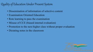 Quality of Education Under Present System
• Dissemination of information of selective content
• Examination Oriented Education
• Rote learning to pass the examination
• Misuse of CCE (biased internal evaluation)
• Promotion to the next higher class without proper evaluation
• Dictating notes in the classroom
 