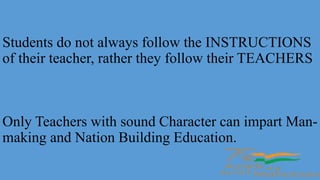 Students do not always follow the INSTRUCTIONS
of their teacher, rather they follow their TEACHERS
Only Teachers with sound Character can impart Man-
making and Nation Building Education.
 