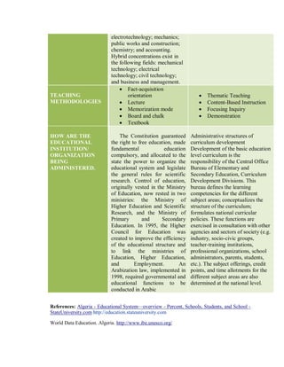 electrotechnology; mechanics;
public works and construction;
chemistry; and accounting.
Hybrid concentrations exist in
the following fields: mechanical
technology; electrical
technology; civil technology;
and business and management.
TEACHING
METHODOLOGIES
• Fact-acquisition
orientation
• Lecture
• Memorization mode
• Board and chalk
• Textbook
• Thematic Teaching
• Content-Based Instruction
• Focusing Inquiry
• Demonstration
HOW ARE THE
EDUCATIONAL
INSTITUTION/
ORGANIZATION
BEING
ADMINISTERED.
The Constitution guaranteed
the right to free education, made
fundamental education
compulsory, and allocated to the
state the power to organize the
educational system and legislate
the general rules for scientific
research. Control of education,
originally vested in the Ministry
of Education, now rested in two
ministries: the Ministry of
Higher Education and Scientific
Research, and the Ministry of
Primary and Secondary
Education. In 1995, the Higher
Council for Education was
created to improve the efficiency
of the educational structure and
to link the ministries of
Education, Higher Education,
and Employment. An
Arabization law, implemented in
1998, required governmental and
educational functions to be
conducted in Arabic
Administrative structures of
curriculum development
Development of the basic education
level curriculum is the
responsibility of the Central Office
Bureau of Elementary and
Secondary Education, Curriculum
Development Divisions. This
bureau defines the learning
competencies for the different
subject areas; conceptualizes the
structure of the curriculum;
formulates national curricular
policies. These functions are
exercised in consultation with other
agencies and sectors of society (e.g.
industry, socio-civic groups,
teacher-training institutions,
professional organizations, school
administrators, parents, students,
etc.). The subject offerings, credit
points, and time allotments for the
different subject areas are also
determined at the national level.
References: Algeria - Educational System—overview - Percent, Schools, Students, and School -
StateUniversity.com http://education.stateuniversity.com
World Data Education. Algeria. http://www.ibe.unesco.org/
 