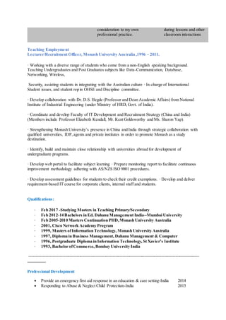 consideration to my own
professional practice.
during lessons and other
classroom interactions
Teaching Employment
Lecturer/Recruitment Officer, Monash University Australia ,1996 – 2011.
· Working with a diverse range of students who come from a non-English speaking background.
Teaching Undergraduates and Post Graduates subjects like Data-Communication, Database,
Networking, Wireless,
Security, assisting students in integrating with the Australian culture · In-charge of International
Student issues, and student rep in OHSE and Discipline committee.
· Develop collaboration with Dr. D.S. Hegde (Professor and Dean Academic Affairs) from National
Institute of Industrial Engineering (under Ministry of HRD,Govt. of India).
· Coordinate and develop Faculty of IT Development and Recruitment Strategy (China and India)
(Members include Professor Elizabeth Kendall, Mr. Kent Goldsworthy and Ms. Sharon Yap).
· Strengthening Monash University’s presence in China and India through strategic collaboration with
qualified universities, IDP,agents and private institutes in order to promote Monash as a study
destination.
· Identify, build and maintain close relationship with universities abroad for development of
undergraduate programs.
· Develop web portal to facilitate subject learning · Prepare monitoring report to facilitate continuous
improvement methodology adhering with AS/NZS ISO 9001 procedures.
· Develop assessment guidelines for students to check their credit exemptions. · Develop and deliver
requirement-based IT course for corporate clients, internal staff and students.
Qualifications:
· Feb 2017 -Studying Masters in Teaching Primary/Secondary
· Feb 2012-14 Bachelors in Ed. Dahanu Management India--Mumbai University
· Feb 2005-2010 Masters Continuation PHD,Monash University Australia
· 2001, Cisco Network Academy Program
· 1999, Masters ofInformation Technology, Monash University Australia
· 1997, Diploma in Business Management, Dahanu Management & Computer
· 1996, Postgraduate Diploma in Information Technology, St Xavier’s Institute
· 1993, Bachelor ofCommerce, Bombay University India
--------------------------------------------------------------------------------------------------------------------------
-------------
Professional Development
 Provide an emergency first aid response in an education & care setting-India 2014
 Responding to Abuse & Neglect Child Protection-India 2013
 
