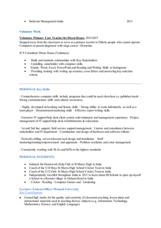  Behavior Management-India 2013
Voluntary Work
Voluntary Primary Care Teacher for Dixon House, 2015/2017
Stepped away from the classroom to serve as a primary teacher to Elderly people who cannot operate
Computers to parent diagnosed with stage cancer / Dementia.
ICT Consultant Dixon House (Voluntary)
 · Build and maintain relationships with Key Stakeholders
 · Upskilling stakeholder with computer skills.
 Emails, Word, Excel, PowerPoint and Reading and Writing Skills to Immigrants
 · Providing training with writing up resumes,cover letters and answering key selection
criteria
PERSONAL Key Skills
· Comprehensive computer skills include programs that could be used elsewhere i.e. publisher/myob ·
Strong communication skills and cultural awareness;
· Highly developed networking and liaison skills · Strong ability to work individually as well as a
team player · Demonstrated marketing skills · Effective report writing skills
· Extensive IT support/help desk client centric redevelopment and management experience · Project
management of IT support/help desk refurbishments & relocations
· 1st and 2nd line support, field service support/management · Liaison and consultancy between
stakeholders and IT department · Coordination and design of hardware and software rollouts
· Network cabling, server/telecoms rack design and installation · Staff
mentoring/training/empowerment and appraisals · Problem resolution and crisis management
· Consistently working with SLAs and KPIs to the highest standards
PERSONAL INTERESTS:
 Initiated the Homework Help Club at St Marys High in India
 Coach of the U10 Boys St Marys High School Cricket Team in India
 Coach of the U12 Girls St Marys High School Cricket Team in India
 Independently travelled throughout India in 2011 to learn about IB Schools to open up myself
a School in a Remote village in Dahanu Road in India
 · Cricket · Reading · Computer Games and · Gardening
Lecturer /Liaison Officer Monash University
Key Contributions:
 Earned high marks for the quality and creativity of classroom teaching, lesson plans and
instructional materials used in teaching diverse subjects (e.g., Information Technology,
Mathematics, Science, and English Language).
 