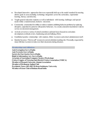  Developed innovative approaches that were repeatedly held up as the model standard for meeting
district goals in areas including technology integration across the curriculum, experiential
learning, literacy and diversity.
 Taught general education students as well as individuals with learning challenges and special
needs within a mainstreamed, inclusive classroom.
 Consistently commended for ability to redirect students exhibiting behavior problems by replacing
disruptive, unproductive patterns with positive behaviors. As a result,selected to lead district-wide in-
service on classroom management.
 Actively served on a variety of schoolcommittees and task forcesfocused on curriculum
development,textbook review,fundraising and anti-bullying efforts.
 Established positive relationships with students, fellow Lecturers and school administrators/staff.
 Quickly became a “first-to-call” resource in currentsubstitute teaching role. Personally,requested by
many full-time Lecturers to take over their classrooms during absences.
Memberships and Affiliations
 Anti-Corruption Govt of India
Anti-Terrorist Govt ofIndia
Society for Fast Justice Govt ofIndia
 Right to Information Act- Govt ofIndia
 Associate ofAustralian Computer Society (Workshop)
 Cricket Umpire ofVictorian Sub-District Cricket Association (VSDCA)
 Member ofMonash University Alumni Association
 Member ofMelbourne Indian Club
 Psychiatric Nurse (RN-DIVII) from Swinburne University
 Member ofLions Club ofDahanu Road India
 