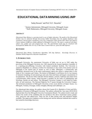 International Journal of Computer Science & Information Technology (IJCSIT) Vol 6, No 5, October 2014 
EDUCATIONAL DATA MINING USING JMP 
Sadiq Hussain1 and Prof. G.C. Hazarika2 
1 System Administrator, Dibrugarh University, Dibrugarh Assam 
2 HoD, Mathematics, Dibrugarh University, Dibrugarh Assam 
ABSTRACT 
Educational Data Mining is a growing trend in case of higher education. The quality of the Educational 
Institute may be enhanced through discovering hidden knowledge from the student databases/ data 
warehouses. Present paper is designed to carry out a comparative study with the TDC (Three Year Degree) 
Course students of different colleges affiliated to Dibrugarh University. The study is conducted with major 
subject wise, gender wise and category/caste wise. The experimental results may be visualized with 
Scatterplot3D, Bubble Plot, Fit Y by X, Run Chart, Control Chart etc. of the SAS JMP Software. 
KEYWORDS 
Educational Data Mining, Classification Algorithms, SAS Jmp Software, Knowledge Discovery in 
Database (KDD), Regression, Bayesian classification 
1. INTRODUCTION 
Dibrugarh University, the easternmost University of India was set up in 1965 under the 
provisions of the Dibrugarh University Act, 1965 enacted by the Assam Legislative Assembly. It 
is a teaching-cum-affiliating University with limited residential facilities. The University is 
situated at Rajabheta at a distance of about five kilometres to the south of the premier town of 
Dibrugarh in the eastern part of Assam as well as India. Dibrugarh, a commercially and 
industrially advanced town in the entire north-eastern region also enjoys a unique place in the 
fields of Art, Literature and Culture. The district of Dibrugarh is well known for its vast treasure 
of minerals (including oil and natural gas and coal), flora and fauna and largest concentration of 
tea plantations. The diverse tribes with their distinct dialects, customs, traditions and culture form 
a polychromatic ethnic mosaic, which becomes a paradise for the study of Anthropology and 
Sociology, besides art and culture. The Dibrugarh University Campus is well linked by roads, 
rails, air and waterways. The National Highway No.37 passes through the University Campus. 
The territorial jurisdiction of Dibrugarh University covers seven districts of Upper Assam, viz, 
Dibrugarh, Tinsukia, Sivasagar, Jorhat, Golaghat, Dhemaji and Lakhimpur. [1]. 
For educational data mining, the authors choose the Courses B.A. (Bachelor of Arts) and B.Sc. 
(Bachelor of Science) of Dibrugarh University. The authors collected the four years (2010-2014) 
digitized data from the Dibrugarh University Examination Branch. The authors tried to study and 
analyze the results of the candidates that are enrolled in the above mentioned courses gender-wise, 
caste-wise and subject-wise. There are lots of data mining tools and statistical models 
available. This paper gives emphasis on the mining tools and the statistical methods that would be 
best suited for knowledge discovery. 
DOI:10.5121/ijcsit.2014.6509 111 
 