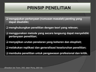 PRINSIP PENELITIAN

  mengajukan pertanyaan (rumusan masalah) penting yang
   dapat diselidiki;

  menghubungkan penelitian dengan teori yang relevan;

  menggunakan metode yang secara langsung dapat menyelidiki
   pertanyaan penelitian;

  menyajikan urutan penalaran yang koheren dan eksplisit;

  melakukan replikasi dan generalisasi keseluruhan penelitian;

  membuka penelitian untuk pengawasan profesional dan kritik.




(Shavelson dan Towne, 2002, dalam Plomp, 2007:12)
 
