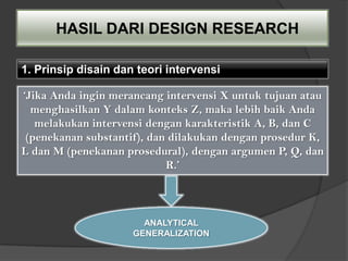 HASIL DARI DESIGN RESEARCH

1. Prinsip disain dan teori intervensi

‘Jika Anda ingin merancang intervensi X untuk tujuan atau
  menghasilkan Y dalam konteks Z, maka lebih baik Anda
   melakukan intervensi dengan karakteristik A, B, dan C
 (penekanan substantif), dan dilakukan dengan prosedur K,
L dan M (penekanan prosedural), dengan argumen P, Q, dan
                            R.’



                       ANALYTICAL
                     GENERALIZATION
 