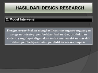 HASIL DARI DESIGN RESEARCH

2. Model Intervensi


Design research akan menghasilkan rancangan-rangcangan
   program, strategi pembelajan, bahan ajar, produk dan
sistem yang dapat digunakan untuk memecahkan masalah
    dalam pembelajaran atau pendidikan secara empiris
 