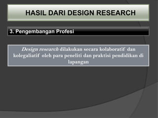 HASIL DARI DESIGN RESEARCH

3. Pengembangan Profesi


    Design research dilakukan secara kolaboratif dan
 kolegaliatif oleh para peneliti dan praktisi pendidikan di
                         lapangan
 
