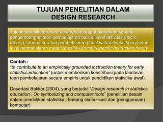 TUJUAN PENELITIAN DALAM
                DESIGN RESEARCH

Tujuan penelitian (research purpose) dapat diarahkan kepada
pengembangan teori pembelajaran baik di level aktivitas (micro
theory), tahapan/urutan pembelajaran (local instructional theory) atau
level pembelajaran materi spesifik (domain-specific instruction theory)

Contoh :
“to contribute to an empirically grounded instruction theory for early
statistics education” (untuk memberikan konstribusi pada landasan
teori pembelajaran secara empiris untuk pendidikan statistika awal).

Desertasi Bakker (2004), yang berjudul “Design research in statistics
education : On symbolizing and computer tools” (penelitian desain
dalam pendidikan statistika : tentang simbolisasi dan (penggunaan)
komputer)
 