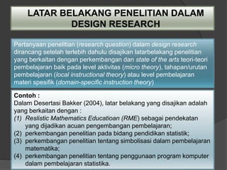 LATAR BELAKANG PENELITIAN DALAM
            DESIGN RESEARCH

Pertanyaan penelitian (research question) dalam design research
dirancang setelah terlebih dahulu disajikan latarbelakang penelitian
yang berkaitan dengan perkembangan dan state of the arts teori-teori
pembelajaran baik pada level aktivitas (micro theory), tahapan/urutan
pembelajaran (local instructional theory) atau level pembelajaran
materi spesifik (domain-specific instruction theory)

Contoh :
Dalam Desertasi Bakker (2004), latar belakang yang disajikan adalah
yang berkaitan dengan :
(1) Reslistic Mathematics Educatioan (RME) sebagai pendekatan
    yang dijadikan acuan pengembangan pembelajaran;
(2) perkembangan penelitian pada bidang pendidikan statistik;
(3) perkembangan penelitian tentang simbolisasi dalam pembelajaran
    matematika;
(4) perkembangan penelitian tentang penggunaan program komputer
    dalam pembelajaran statistika.
 