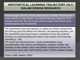HIPOTHETICAL LEARNING TRAJECTORY (HLT)
          DALAM DESIGN RESEARCH

Dalam design research, proses pelaksanaan penelitian dipandu oleh
suatu instrumen yang disebut „hypothetical learning trajectory‟ (HLT)
sebagai perluasan dari percobaan pikiran (tought experiment) yang
dikembangkan oleh Freudenthal

The hypothetical learning trajectory is made up of three components:
the learning goal that defines the direction, the learning activities, and
the hypothetical learning process a prediction of how the students’
thinking and understanding will evolve in the context of the learning
activities (p. 136).
HTL terdiri dari tiga komponen : tujuan pembelajaran yang
mendefinisikan arah (tujuan pembelajaran), kegiatan belajar, dan
hipotesis proses belajar untuk memprediksi bagaimana pikiran dan
pemahaman siswa akan berkembang dalam konteks kegiatan belajar.

Simon (1995, Bakker, 2004)
 