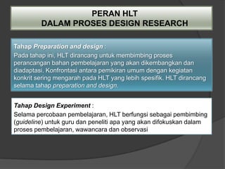 PERAN HLT
         DALAM PROSES DESIGN RESEARCH

Tahap Preparation and design :
Pada tahap ini, HLT dirancang untuk membimbing proses
perancangan bahan pembelajaran yang akan dikembangkan dan
diadaptasi. Konfrontasi antara pemikiran umum dengan kegiatan
konkrit sering mengarah pada HLT yang lebih spesifik. HLT dirancang
selama tahap preparation and design.


Tahap Design Experiment :
Selama percobaan pembelajaran, HLT berfungsi sebagai pembimbing
(guideline) untuk guru dan peneliti apa yang akan difokuskan dalam
proses pembelajaran, wawancara dan observasi
 