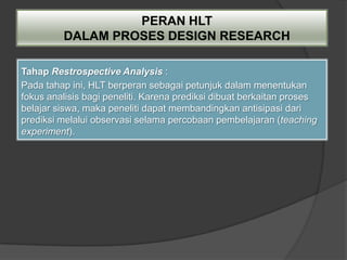 PERAN HLT
         DALAM PROSES DESIGN RESEARCH

Tahap Restrospective Analysis :
Pada tahap ini, HLT berperan sebagai petunjuk dalam menentukan
fokus analisis bagi peneliti. Karena prediksi dibuat berkaitan proses
belajar siswa, maka peneliti dapat membandingkan antisipasi dari
prediksi melalui observasi selama percobaan pembelajaran (teaching
experiment).
 
