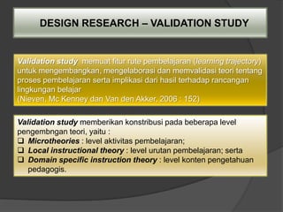 DESIGN RESEARCH – VALIDATION STUDY


Validation study memuat fitur rute pembelajaran (learning trajectory)
untuk mengembangkan, mengelaborasi dan memvalidasi teori tentang
proses pembelajaran serta implikasi dari hasil terhadap rancangan
lingkungan belajar
(Nieven, Mc Kenney dan Van den Akker, 2006 : 152)

Validation study memberikan konstribusi pada beberapa level
pengembngan teori, yaitu :
 Microtheories : level aktivitas pembelajaran;
 Local instructional theory : level urutan pembelajaran; serta
 Domain specific instruction theory : level konten pengetahuan
   pedagogis.
 