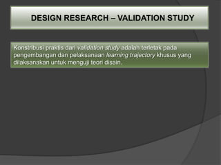 DESIGN RESEARCH – VALIDATION STUDY


Konstribusi praktis dari validation study adalah terletak pada
pengembangan dan pelaksanaan learning trajectory khusus yang
dilaksanakan untuk menguji teori disain.
 