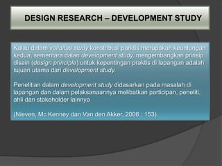 DESIGN RESEARCH – DEVELOPMENT STUDY


Kalau dalam validitas study konstribusi parktis merupakan keuntungan
kedua, sementara dalan development study, mengembangkan prinsip
disain (design principle) untuk kepentingan praktis di lapangan adalah
tujuan utama dari development study.

Penelitian dalam development study didasarkan pada masalah di
lapangan dan dalam pelaksanaannya melibatkan participan, peneliti,
ahli dan stakeholder lainnya

(Nieven, Mc Kenney dan Van den Akker, 2006 : 153).
 