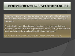 DESIGN RESEARCH – DEVELOPMENT STUDY


Development study mengintegrasikan teori yang telah dikembangkan
dalam prinsip disain dengan temuan yang dihasilkan dari piloting di
lapangan.

Prinsip disain yang dikembangkan meliputi : (1) procedural design
principles, berupa karakteristik pendekatan disain ; dan (2) substantive
design principles, berupa karakteristik disain iutu sendiri

van den Akker (1999, Nieven, Mc Kenney dan Van den Akker, 2006 : 153), p
 