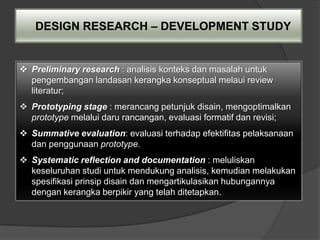 DESIGN RESEARCH – DEVELOPMENT STUDY


 Preliminary research : analisis konteks dan masalah untuk
  pengembangan landasan kerangka konseptual melaui review
  literatur;
 Prototyping stage : merancang petunjuk disain, mengoptimalkan
  prototype melalui daru rancangan, evaluasi formatif dan revisi;
 Summative evaluation: evaluasi terhadap efektifitas pelaksanaan
  dan penggunaan prototype.
 Systematic reflection and documentation : meluliskan
  keseluruhan studi untuk mendukung analisis, kemudian melakukan
  spesifikasi prinsip disain dan mengartikulasikan hubungannya
  dengan kerangka berpikir yang telah ditetapkan.
 