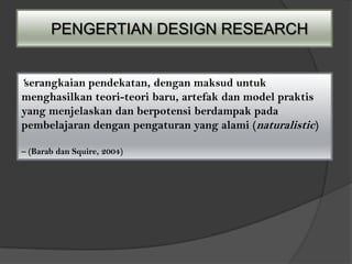 PENGERTIAN DESIGN RESEARCH


‘serangkaian pendekatan, dengan maksud untuk
menghasilkan teori-teori baru, artefak dan model praktis
yang menjelaskan dan berpotensi berdampak pada
pembelajaran dengan pengaturan yang alami (naturalistic)

– (Barab dan Squire, 2004)
 