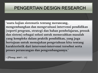 PENGERTIAN DESIGN RESEARCH


‘suatu kajian sistematis tentang merancang,
mengembangkan dan mengevaluasi intervensi pendidikan
(seperti program, strategi dan bahan pembelajaran, prosuk
dan sistem) sebagai solusi untuk memecahkan masalah
yang kompleks dalam praktik pendidikan, yang juga
bertujuan untuk memajukan pengetahuan kita tentang
karakteristik dari intervensi-intervensi tersebut serta
proses perancangan dan pengembangannya.’

- (Plomp, 2007 : 13)
 