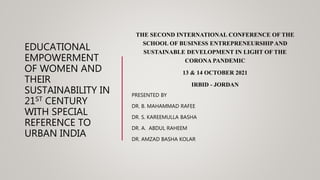 EDUCATIONAL
EMPOWERMENT
OF WOMEN AND
THEIR
SUSTAINABILITY IN
21ST CENTURY
WITH SPECIAL
REFERENCE TO
URBAN INDIA
THE SECOND INTERNATIONAL CONFERENCE OF THE
SCHOOL OF BUSINESS ENTREPRENEURSHIPAND
SUSTAINABLE DEVELOPMENT IN LIGHT OF THE
CORONA PANDEMIC
13 & 14 OCTOBER 2021
IRBID - JORDAN
PRESENTED BY
DR. B. MAHAMMAD RAFEE
DR. S. KAREEMULLA BASHA
DR. A. ABDUL RAHEEM
DR. AMZAD BASHA KOLAR
 