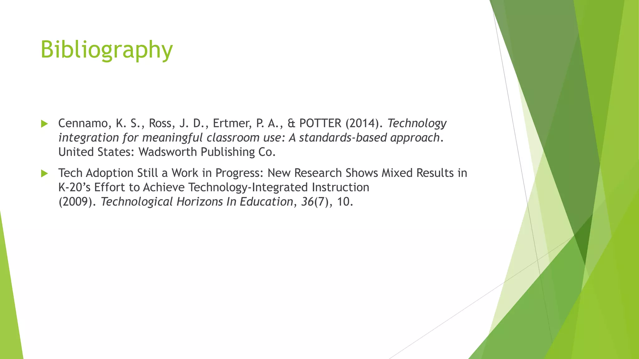 Bibliography
 Cennamo, K. S., Ross, J. D., Ertmer, P. A., & POTTER (2014). Technology
integration for meaningful classroom use: A standards-based approach.
United States: Wadsworth Publishing Co.
 Tech Adoption Still a Work in Progress: New Research Shows Mixed Results in
K-20’s Effort to Achieve Technology-Integrated Instruction
(2009). Technological Horizons In Education, 36(7), 10.
 