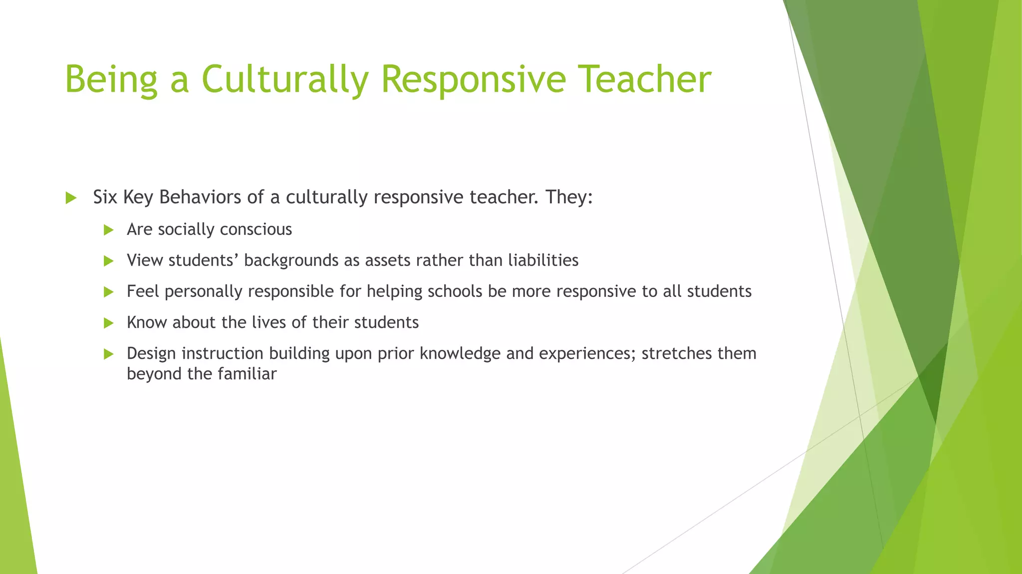 Being a Culturally Responsive Teacher
 Six Key Behaviors of a culturally responsive teacher. They:
 Are socially conscious
 View students’ backgrounds as assets rather than liabilities
 Feel personally responsible for helping schools be more responsive to all students
 Know about the lives of their students
 Design instruction building upon prior knowledge and experiences; stretches them
beyond the familiar
 