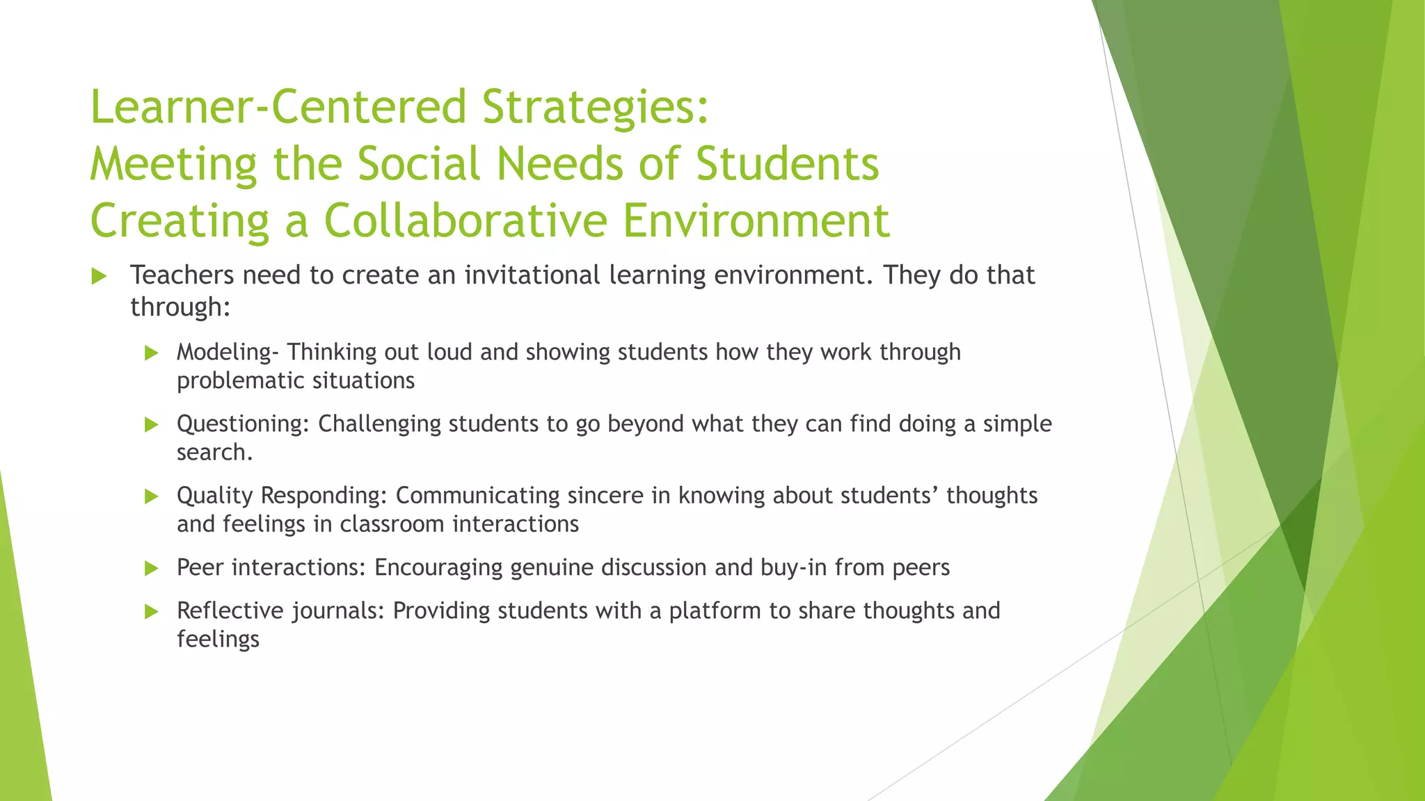 Learner-Centered Strategies:
Meeting the Social Needs of Students
Creating a Collaborative Environment
 Teachers need to create an invitational learning environment. They do that
through:
 Modeling- Thinking out loud and showing students how they work through
problematic situations
 Questioning: Challenging students to go beyond what they can find doing a simple
search.
 Quality Responding: Communicating sincere in knowing about students’ thoughts
and feelings in classroom interactions
 Peer interactions: Encouraging genuine discussion and buy-in from peers
 Reflective journals: Providing students with a platform to share thoughts and
feelings
 