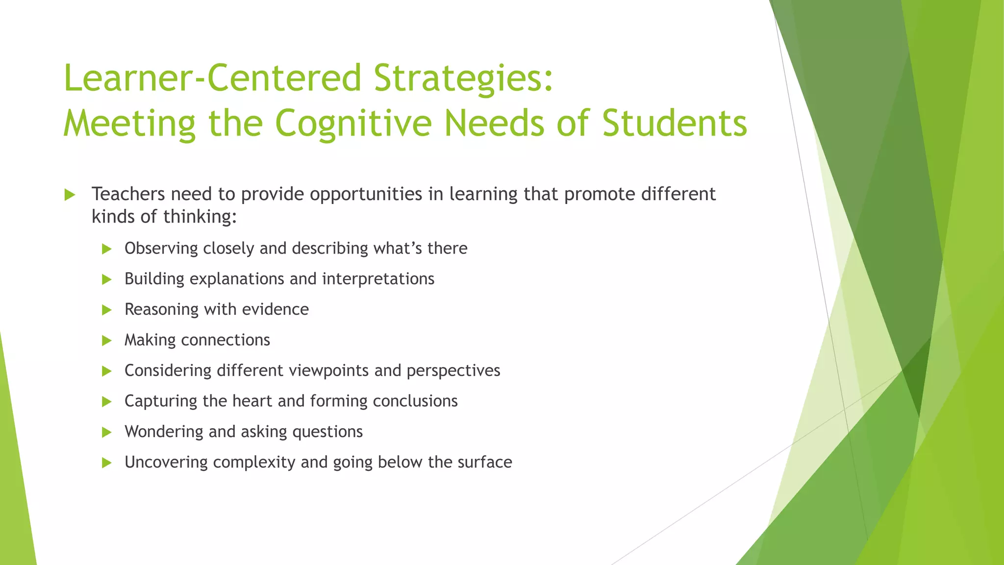 Learner-Centered Strategies:
Meeting the Cognitive Needs of Students
 Teachers need to provide opportunities in learning that promote different
kinds of thinking:
 Observing closely and describing what’s there
 Building explanations and interpretations
 Reasoning with evidence
 Making connections
 Considering different viewpoints and perspectives
 Capturing the heart and forming conclusions
 Wondering and asking questions
 Uncovering complexity and going below the surface
 