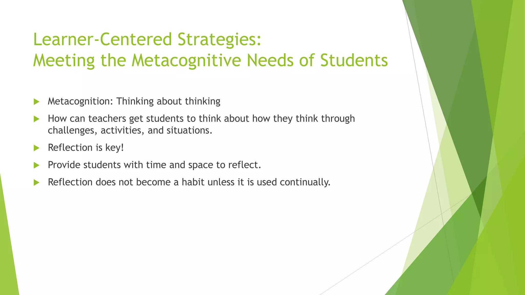Learner-Centered Strategies:
Meeting the Metacognitive Needs of Students
 Metacognition: Thinking about thinking
 How can teachers get students to think about how they think through
challenges, activities, and situations.
 Reflection is key!
 Provide students with time and space to reflect.
 Reflection does not become a habit unless it is used continually.
 