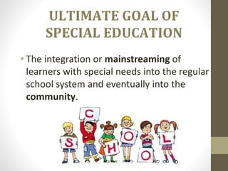 ULTIMATE GOAL OF
SPECIAL EDUCATION
• The integration or mainstreaming of
learners with special needs into the regular
school system and eventually into the
community.
 