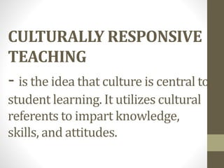 CULTURALLY RESPONSIVE
TEACHING
- is the idea that culture is central to
student learning. It utilizes cultural
referents to impart knowledge,
skills, and attitudes.
 