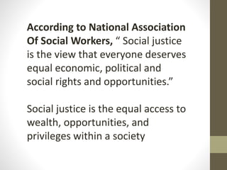 According to National Association
Of Social Workers, “ Social justice
is the view that everyone deserves
equal economic, political and
social rights and opportunities.”
Social justice is the equal access to
wealth, opportunities, and
privileges within a society
 