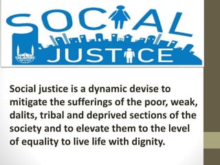 Social justice is a dynamic devise to
mitigate the sufferings of the poor, weak,
dalits, tribal and deprived sections of the
society and to elevate them to the level
of equality to live life with dignity.
 
