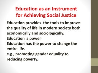 Education provides the tools to improve
the quality of life in modern society both
economically and sociologically.
Education is power
Education has the power to change the
entire life.
e.g., promoting gender equality to
reducing poverty.
Education as an Instrument
for Achieving Social Justice
 