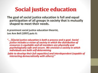 Social justice education
The goal of social justice education is full and equal
participation of all groups in society that is mutually
shaped to meet their needs.
A prominent social justice education theorist,
Lee Ann Bell (1997) puts it:
“… [S]ocial justice education is both a process and a goal. Social
justice includes a vision of society in which the distribution of
resources is equitable and all members are physically and
psychologically safe and secure. We envision a society in which
individuals are both self-determining
(able to develop their full capacities) and interdependent (capable of
interacting democratically with others).”
 