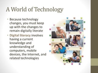 A World of Technology
• Because technology
changes, you must keep
up with the changes to
remain digitally literate
• Digital literacy involves
having a current
knowledge and
understanding of
computers, mobile
devices, the Internet, and
related technologies
 