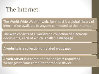 The Internet
The World Wide Web (or web, for short) is a global library of
information available to anyone connected to the Internet
The web consists of a worldwide collection of electronic
documents, each of which is called a webpage
A website is a collection of related webpages
A web server is a computer that delivers requested
webpages to your computer or mobile device
 