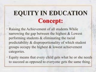 EQUITY IN EDUCATION
Concept:
• Raising the Achievement of all students While
narrowing the gap between the highest & Lowest
performing students & eliminating the racial
predictability & disproportionality of which student
groups occupy the highest & lowest achievement
categories.
• Equity means that every child gets what he or she needs
to succeed as opposed to everyone gets the same thing.
 