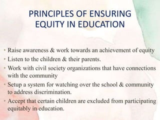 • Raise awareness & work towards an achievement of equity
• Listen to the children & their parents.
• Work with civil society organizations that have connections
with the community
• Setup a system for watching over the school & community
to address discrimination.
• Accept that certain children are excluded from participating
equitably in education.
PRINCIPLES OF ENSURING
EQUITY IN EDUCATION
 