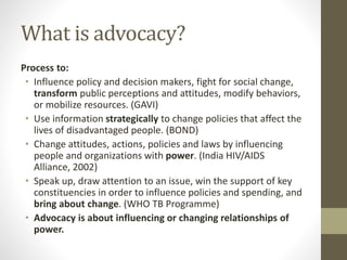 What is advocacy?
Process to:
• Influence policy and decision makers, fight for social change,
transform public perceptions and attitudes, modify behaviors,
or mobilize resources. (GAVI)
• Use information strategically to change policies that affect the
lives of disadvantaged people. (BOND)
• Change attitudes, actions, policies and laws by influencing
people and organizations with power. (India HIV/AIDS
Alliance, 2002)
• Speak up, draw attention to an issue, win the support of key
constituencies in order to influence policies and spending, and
bring about change. (WHO TB Programme)
• Advocacy is about influencing or changing relationships of
power.
 