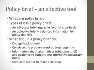 Policy brief – an effective tool
• What are policy briefs
• Types of basic policy briefs
• An advocacy brief argues in favor of a particular
• An objective brief – balanced information for
policy markers
• What should a policy brief do:
• Enough background
• Convince the problem must address urgently
• Information about alternatives (objective brief)
and evidence to support one alternative (advocacy
brief)
• Stimulate reader to make a decision
 