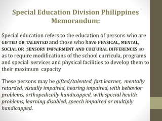 These persons may be gifted/talented, fast learner, mentally
retarded, visually impaired, hearing impaired, with behavior
problems, orthopedically handicapped, with special health
problems, learning disabled, speech impaired or multiply
handicapped.
Special Education Division Philippines
Memorandum:
Special education refers to the education of persons who are
GIFTED OR TALENTED and those who have PHYSICAL, MENTAL,
SOCIAL OR SENSORY IMPAIRMENT AND CULTURAL DIFFERENCES so
as to require modifications of the school curricula, programs
and special services and physical facilities to develop them to
their maximum capacity
 